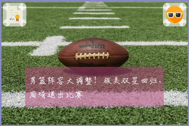 男篮阵容大调整！旅美双星回归，周琦退出比赛