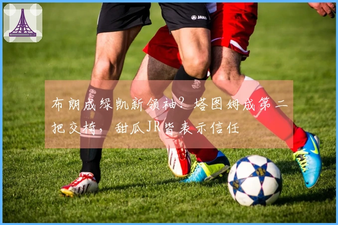 布朗成绿凯新领袖？塔图姆成第二把交椅，甜瓜JR皆表示信任