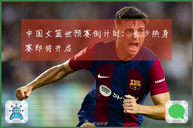 中国女篮世预赛倒计时：长沙热身赛即将开启