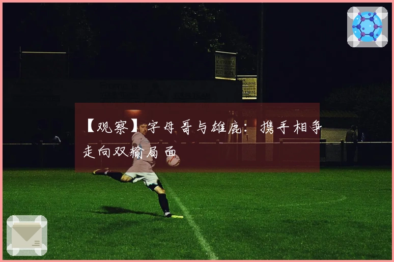 【观察】字母哥与雄鹿：携手相争走向双输局面