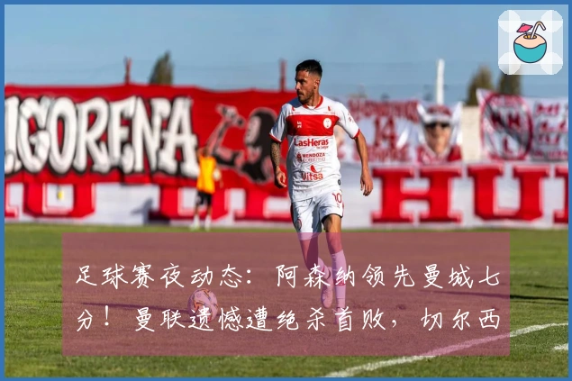 足球赛夜动态：阿森纳领先曼城七分！曼联遗憾遭绝杀首败，切尔西实现逆转