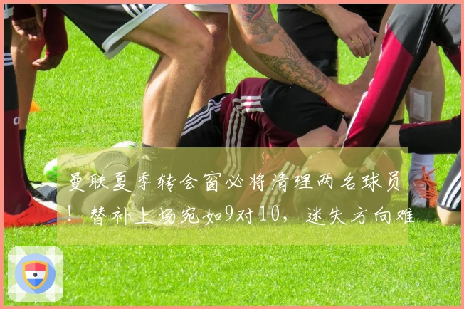 曼联夏季转会窗必将清理两名球员！替补上场宛如9对10，迷失方向难以自拔