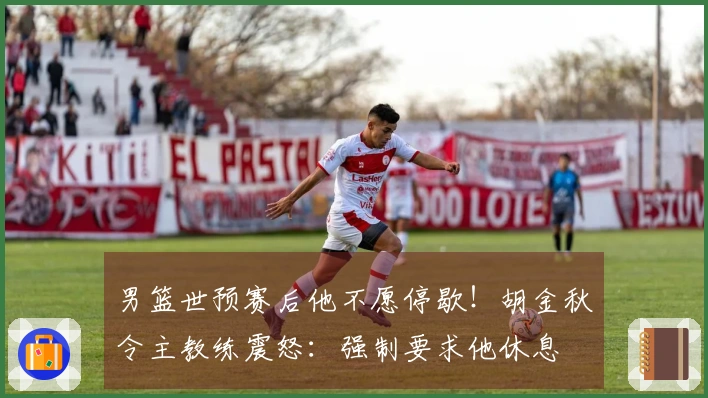 男篮世预赛后他不愿停歇！胡金秋令主教练震怒：强制要求他休息