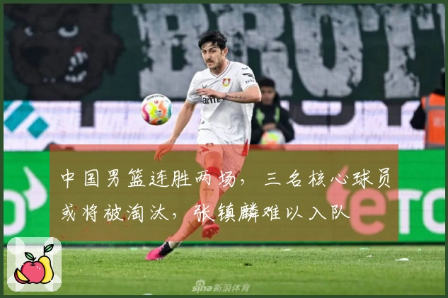 中国男篮连胜两场，三名核心球员或将被淘汰，张镇麟难以入队