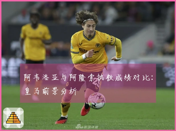 阿韦洛亚与阿隆索执教成绩对比：皇马前景分析