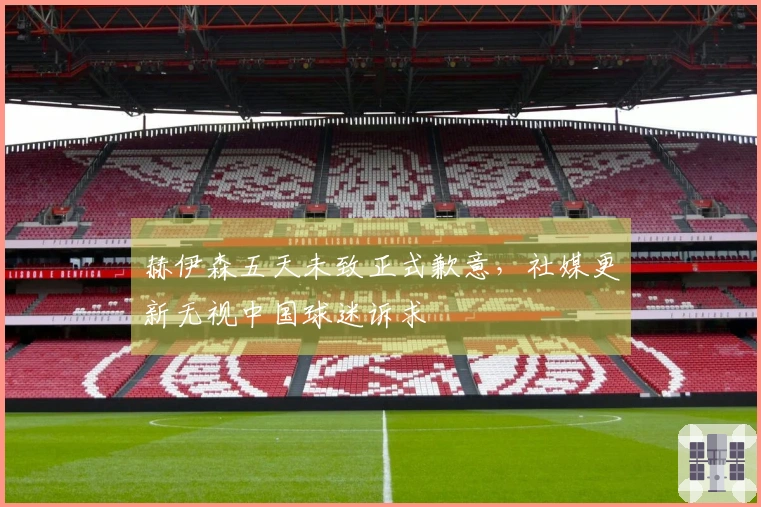 赫伊森五天未致正式歉意，社媒更新无视中国球迷诉求