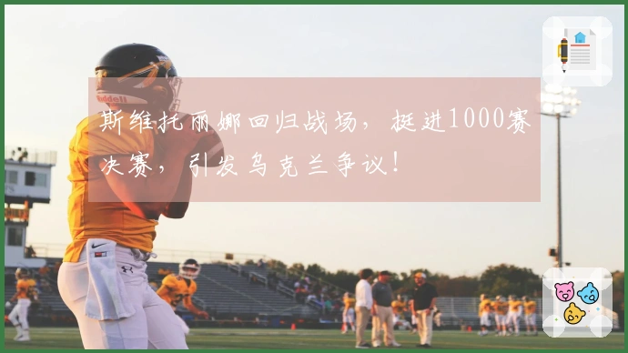 斯维托丽娜回归战场，挺进1000赛决赛，引发乌克兰争议！