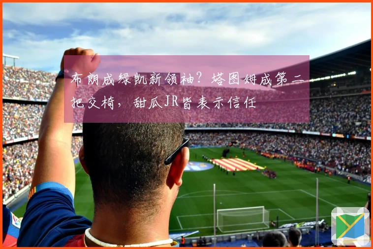 布朗成绿凯新领袖？塔图姆成第二把交椅，甜瓜JR皆表示信任