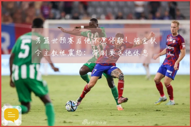 男篮世预赛后他不愿停歇！胡金秋令主教练震怒：强制要求他休息