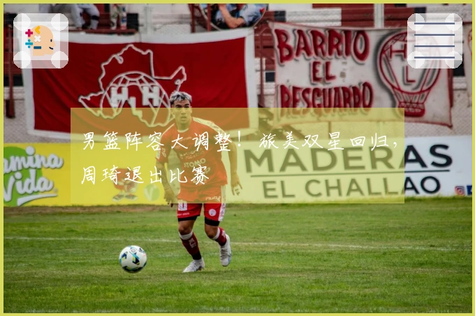 男篮阵容大调整！旅美双星回归，周琦退出比赛