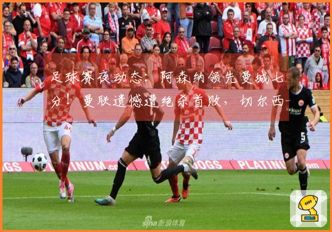 足球赛夜动态：阿森纳领先曼城七分！曼联遗憾遭绝杀首败，切尔西实现逆转